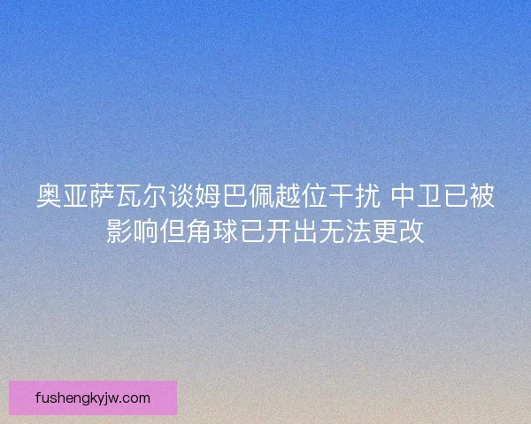 奥亚萨瓦尔谈姆巴佩越位干扰 中卫已被影响但角球已开出无法更改