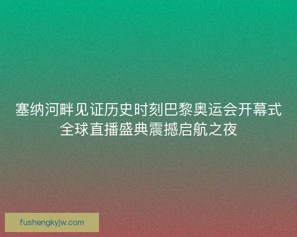 塞纳河畔见证历史时刻巴黎奥运会开幕式全球直播盛典震撼启航之夜