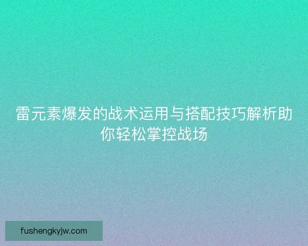 雷元素爆发的战术运用与搭配技巧解析助你轻松掌控战场