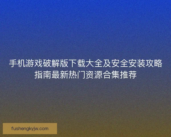手机游戏破解版下载大全及安全安装攻略指南最新热门资源合集推荐 手机游戏破解版下载大全及安全安装攻略指南最新热门资源合集推荐