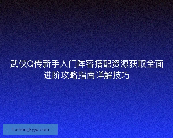 武侠Q传新手入门阵容搭配资源获取全面进阶攻略指南详解技巧 武侠Q传新手入门阵容搭配资源获取全面进阶攻略指南详解技巧