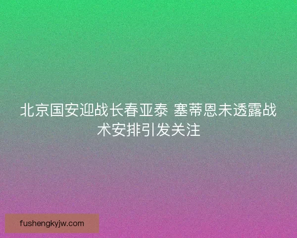 北京国安迎战长春亚泰 塞蒂恩未透露战术安排引发关注