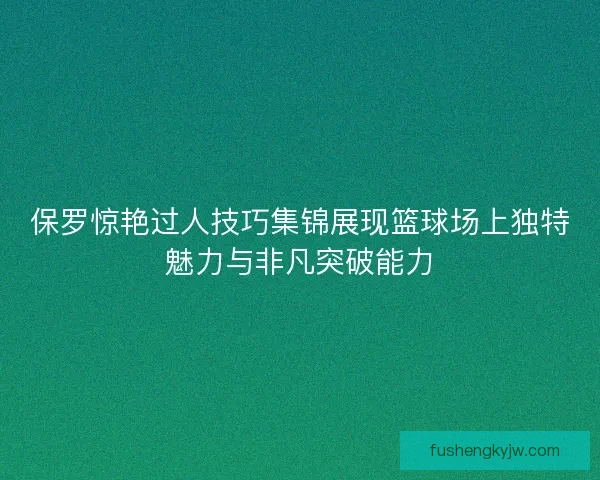 保罗惊艳过人技巧集锦展现篮球场上独特魅力与非凡突破能力 保罗惊艳过人技巧集锦展现篮球场上独特魅力与非凡突破能力