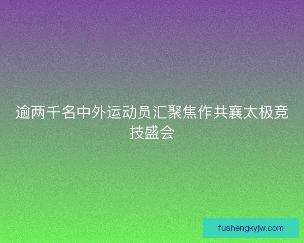 逾两千名中外运动员汇聚焦作共襄太极竞技盛会
