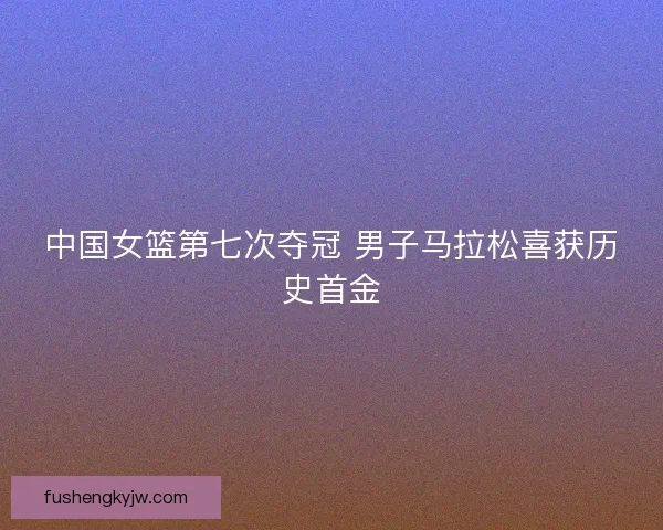 中国女篮第七次夺冠 男子马拉松喜获历史首金