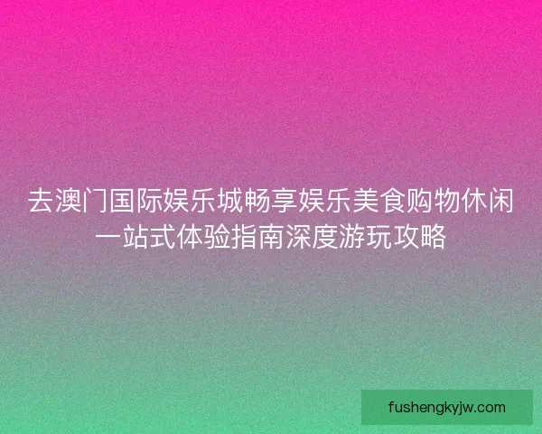 去澳门国际娱乐城畅享娱乐美食购物休闲一站式体验指南深度游玩攻略 去澳门国际娱乐城畅享娱乐美食购物休闲一站式体验指南深度游玩攻略