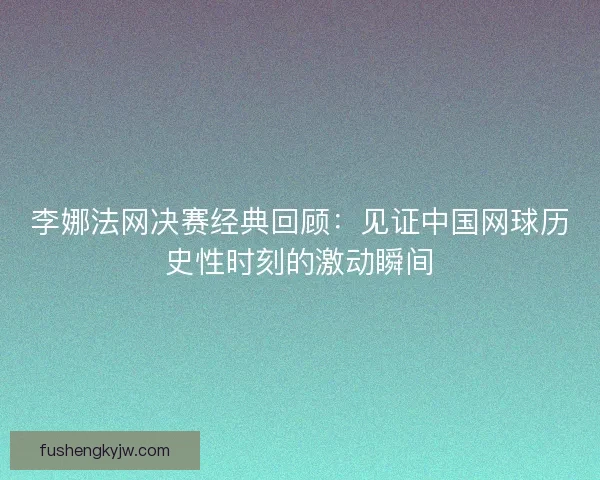 李娜法网决赛经典回顾:见证中国网球历史性时刻的激动瞬间 李娜法网决赛经典回顾:见证中国网球历史性时刻的激动瞬间