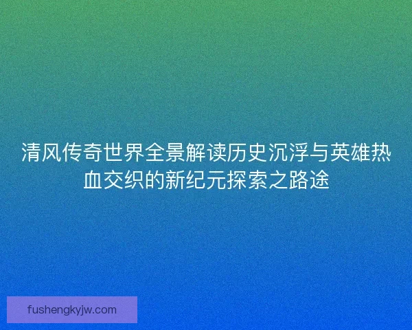 清风传奇世界全景解读历史沉浮与英雄热血交织的新纪元探索之路途