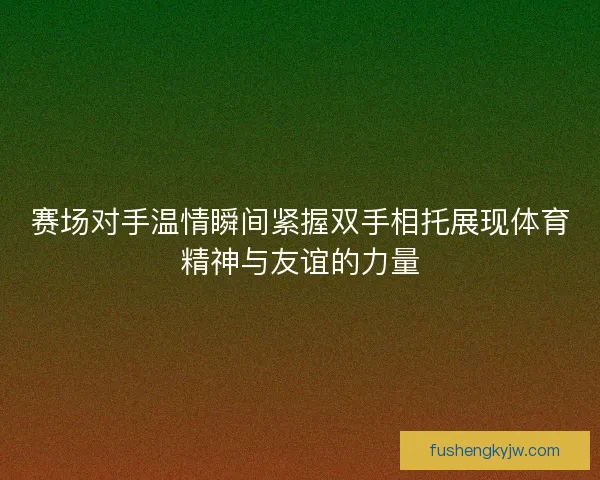 赛场对手温情瞬间紧握双手相托展现体育精神与友谊的力量 赛场对手温情瞬间紧握双手相托展现体育精神与友谊的力量