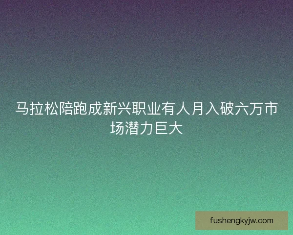 马拉松陪跑成新兴职业有人月入破六万市场潜力巨大 马拉松陪跑成新兴职业有人月入破六万市场潜力巨大