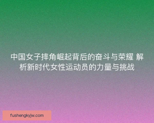 中国女子摔角崛起背后的奋斗与荣耀 解析新时代女性运动员的力量与挑战