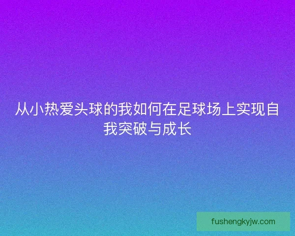 从小热爱头球的我如何在足球场上实现自我突破与成长