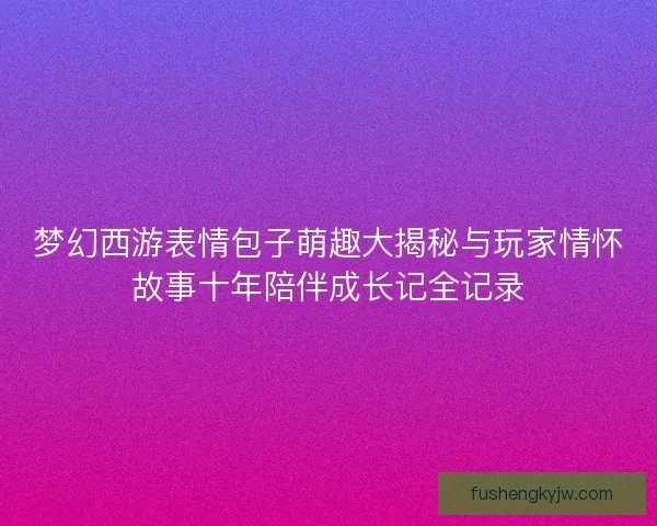 梦幻西游表情包子萌趣大揭秘与玩家情怀故事十年陪伴成长记全记录 梦幻西游表情包子萌趣大揭秘与玩家情怀故事十年陪伴成长记全记录