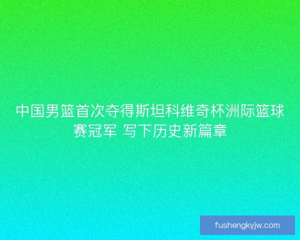 中国男篮首次夺得斯坦科维奇杯洲际篮球赛冠军 写下历史新篇章